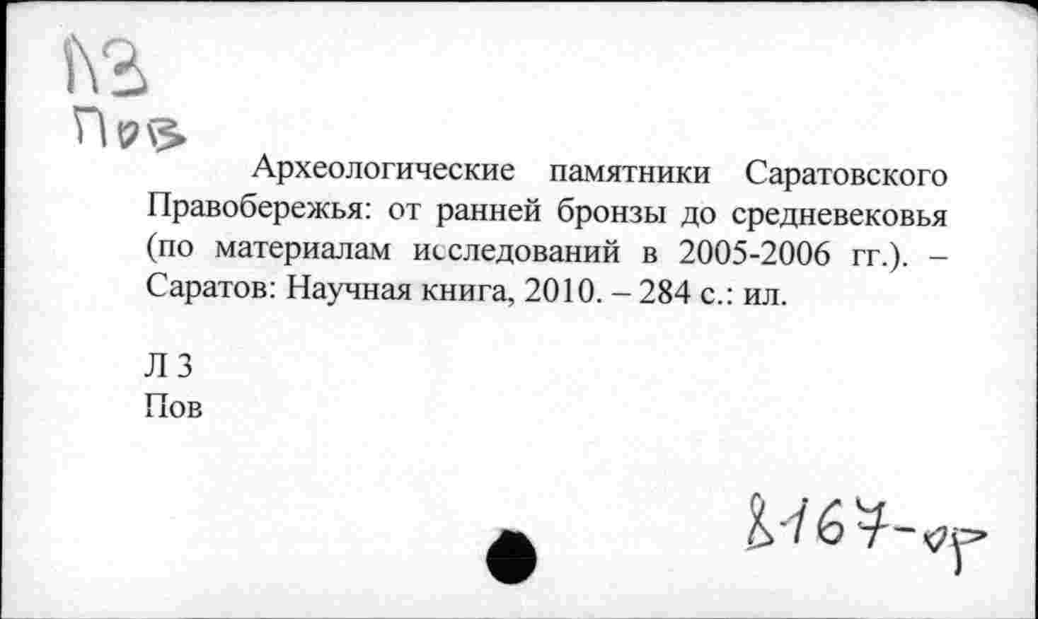 ﻿Археологические памятники Саратовского Правобережья: от ранней бронзы до средневековья (по материалам исследований в 2005-2006 гг.). -Саратов: Научная книга, 2010. - 284 с.: ил.
Л 3
Пов